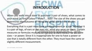INTRODUCTION
When you walk into a store to purchase a pair of shoes, what comes to
your mind (a) first? Colour? Make?... SIZE! The size of the shoes you get
determines the outcome of fitting and good use for the wearer.
Everything that is a pair must have a measurement or a size. Whether it
is a pair of legs, of ears or the eyes etc, what you wear on them. Certain
measures or formulas must be carried out to determine their accurate
sizes – or power. Since it is inappropriate for one to have a power or
size that is totally different from the other. They must have the same or
slightly different measurement.
16TH SEPTEMBER, 2020 8:00AM
 