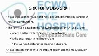SRK FORMULA- SRK I
• It is a regression formulae and most popular, described by Sanders D,
Retzlaff J. and Kraff M.
• The formula is based on the following equation: P = A - 2. 5L - 0.9K
where P is the implant power for emmetropia,
 L the axial length in millimeters, and
K the average keratometric reading in diopters.
• A is a constant varies with the implant design and the manufacturer.
16TH SEPTEMBER, 2020 8:00AM
 