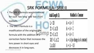SRK FORMULA- SRK II
• The SRK II formula was introduced
for such 'too long' and 'too short'
eyeballs.
• The SRK II formula is a
modification of the original SRK
formula with the addition of a
correction factor that increases the
lens power in short eyes and
decreases it in long eyes.
16TH SEPTEMBER, 2020 8:00AM
 