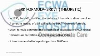 SRK FORMULA- SRK /T (THEORETIC)
• In 1990, Retzlaff , modified the Holladay 1 formula to allow use of an
A constant instead of a SF, calling it the SRK/ T theoretic formula.
• SRK/T formula optimizes the prediction of postoperative ACD, retinal
thickness AL correction and corneal refractive index.
• It is recommended for eyes longer than 26.00mm.
16TH SEPTEMBER, 2020 8:00AM
 