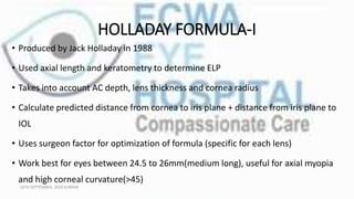 HOLLADAY FORMULA-I
• Produced by Jack Holladay in 1988
• Used axial length and keratometry to determine ELP
• Takes into account AC depth, lens thickness and cornea radius
• Calculate predicted distance from cornea to iris plane + distance from iris plane to
IOL
• Uses surgeon factor for optimization of formula (specific for each lens)
• Work best for eyes between 24.5 to 26mm(medium long), useful for axial myopia
and high corneal curvature(>45)
16TH SEPTEMBER, 2020 8:00AM
 