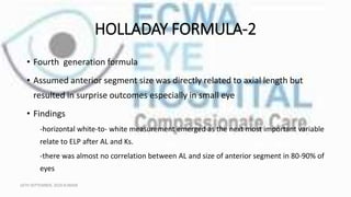 HOLLADAY FORMULA-2
• Fourth generation formula
• Assumed anterior segment size was directly related to axial length but
resulted in surprise outcomes especially in small eye
• Findings
-horizontal white-to- white measurement emerged as the next most important variable
relate to ELP after AL and Ks.
-there was almost no correlation between AL and size of anterior segment in 80-90% of
eyes
16TH SEPTEMBER, 2020 8:00AM
 