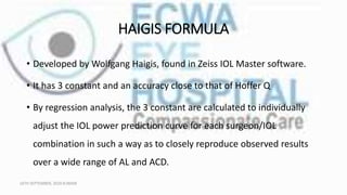 HAIGIS FORMULA
• Developed by Wolfgang Haigis, found in Zeiss IOL Master software.
• It has 3 constant and an accuracy close to that of Hoffer Q
• By regression analysis, the 3 constant are calculated to individually
adjust the IOL power prediction curve for each surgeon/IOL
combination in such a way as to closely reproduce observed results
over a wide range of AL and ACD.
16TH SEPTEMBER, 2020 8:00AM
 