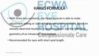 HAIGIS FORMULA
• With three lens constants, the Haigis formula is able to make
adjustment adding or subtracting power when necessary, based on
actually observed results for a specific surgeon and the individual
geometry of an intraocular lens implant.
• Recommended for eyes with short axial length.
16TH SEPTEMBER, 2020 8:00AM
 