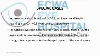 SPECIAL CASES
• Intumescent cataracts will yield a 0.15 mm longer axial length
resulting in a +0.4 -+0.5 hyperopia postoperatively.
• For Aphakic eyes being planned for ACIOL or scleral fixated IOL, the
appropriate A constant must be used and the mode of the machine
changed to compensate for the change in speed of the sound waves..
16TH SEPTEMBER, 2020 8:00AM
 