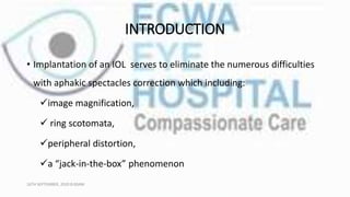 INTRODUCTION
• Implantation of an IOL serves to eliminate the numerous difficulties
with aphakic spectacles correction which including:
image magnification,
 ring scotomata,
peripheral distortion,
a “jack-in-the-box” phenomenon
16TH SEPTEMBER, 2020 8:00AM
 