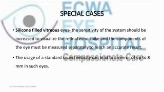 SPECIAL CASES
• Silicone filled vitreous eyes- the sensitivity of the system should be
increased to visualize the retinal echo spike and the components of
the eye must be measured separately to reach an accurate result.
• The usage of a standard sound velocity can lead to an error of up to 8
mm in such eyes.
16TH SEPTEMBER, 2020 8:00AM
 