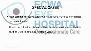 SPECIAL CASES
• After corneal refractive surgery, the K reading may not truly reflect
the corneal power.
• Hence the refractive history method or the contact lens method
must be used to obtain corrected K value.
16TH SEPTEMBER, 2020 8:00AM
 