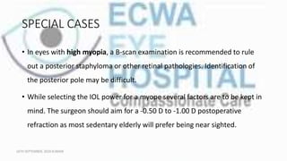 SPECIAL CASES
• In eyes with high myopia, a B-scan examination is recommended to rule
out a posterior staphyloma or other retinal pathologies. Identification of
the posterior pole may be difficult.
• While selecting the IOL power for a myope several factors are to be kept in
mind. The surgeon should aim for a -0.50 D to -1.00 D postoperative
refraction as most sedentary elderly will prefer being near sighted.
16TH SEPTEMBER, 2020 8:00AM
 
