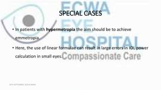 SPECIAL CASES
• In patients with hypermetropia the aim should be to achieve
emmetropia.
• Here, the use of linear formulae can result in large errors in IOL power
calculation in small eyes.
16TH SEPTEMBER, 2020 8:00AM
 