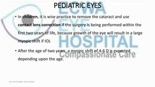 PEDIATRIC EYES
• In children, it is wise practice to remove the cataract and use
contact lens correction if the surgery is being performed within the
first two years of life, because growth of the eye will result in a large
myopic shift if IOL
• After the age of two years, a myopic shift of 4-6 D is expected
depending upon the age.
16TH SEPTEMBER, 2020 8:00AM
 