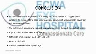 CONCLUSION
• Intraocular lens implantation today is a very important in cataract surgery visual
outcome. So the need for a good knowledge and accuracy of calculating IOL power can
not be overemphasized.
• The outcome of a successful cataract surgery is noticed in the post-cataract refraction.
• E.g IOL Power inserted-+18.50Dfor-0.20
• Refraction after surgery=-0.50-1.00*180-6/24.
• An error of -0.50D
• 4 weeks later,refraction is:plano-6/12.
16TH SEPTEMBER, 2020 8:00AM
 