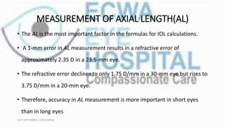 MEASUREMENT OF AXIAL LENGTH(AL)
• The AL is the most important factor in the formulas for IOL calculations.
• A 1-mm error in AL measurement results in a refractive error of
approximately 2.35 D in a 23.5-mm eye.
• The refractive error declines to only 1.75 D/mm in a 30-mm eye but rises to
3.75 D/mm in a 20-mm eye.
• Therefore, accuracy in AL measurement is more important in short eyes
than in long eyes
16TH SEPTEMBER, 2020 8:00AM
 