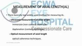 MEASUREMENT OF AXIAL LENGTH(AL)
• There basically two widely used method for measuring AL.
oUltrasonic measurement of axial length
Immersion (non contact) technique
Applanation (contact) technique.
oOptical measurement of axial length
optical coherence techniques.
16TH SEPTEMBER, 2020 8:00AM
 