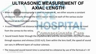 ULTRASONIC MEASUREMENT OF
AXIAL LENGTH
• When A-scan ultrasonography is used to measure AL, we either assume a constant
ultrasound velocity through the entire eye or measure each of the various ocular
structures at its individual velocity.
• A-scans measure not distance but rather the time required for a sound pulse to travel
from the cornea to the retina.
• Sound travels faster through the crystalline lens and the cornea (1641 m/s) than it does
through aqueous and vitreous (1532 m/s). Even within the lens itself, the speed of sound
can vary in different layers of nuclear sclerosis.
• The measured sound transit time is converted to a distance by use of the formula d = tV
16TH SEPTEMBER, 2020 8:00AM
 