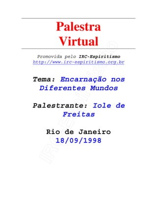 IRC-Espiritismo
Palestra
Virtual
Promovida pelo IRC-Espiritismo
http://www.irc-espiritismo.org.br
Tema: Encarnação nos
Diferentes Mundos
Palestrante: Iole de
Freitas
Rio de Janeiro
18/09/1998
 