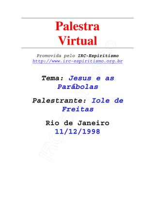 IRC-Espiritismo
Palestra
Virtual
Promovida pelo IRC-Espiritismo
http://www.irc-espiritismo.org.br
Tema: Jesus e as
Parábolas
Palestrante: Iole de
Freitas
Rio de Janeiro
11/12/1998
 