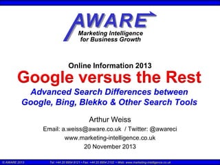 Online Information 2013

Google versus the Rest
Advanced Search Differences between
Google, Bing, Blekko & Other Search Tools
Arthur Weiss
Email: a.weiss@aware.co.uk / Twitter: @awareci
www.marketing-intelligence.co.uk
20 November 2013
© AWARE 2013

Tel: +44 20 8954 9121 • Fax: +44 20 8954 2102 • Web: www.marketing-intelligence.co.uk

 
