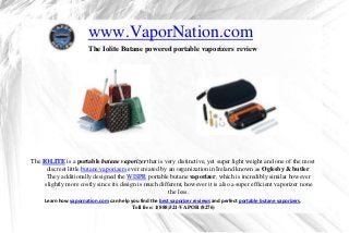 www.VaporNation.com
                       The Iolite Butane powered portable vaporizers review




The IOLITE is a portable butane vaporizer that is very distinctive, yet super light weight and one of the most
      discreet little butane vaporizers ever created by an organization in Ireland known as Oglesby & butler.
      They additionally designed the WISPR portable butane vaporizer, which is incredibly similar however
     slightly more costly since its design is much different, however it is also a super efficient vaporizer none
                                                        the less.
     Learn how vapornation.com can help you find the best vaporizer reviews and perfect portable butane vaporizers.
                                        Toll free: 1(888)321-VAPOR (8276)
 