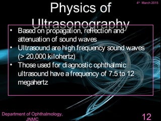 Physics of
Ultrasonography
4th
March 2015
Department of Ophthalmology,
JNMC 12
• Based on propagation, reflection and
attenuation of sound waves
• Ultrasound arehigh frequency sound waves
(> 20,000 kilohertz)
• Thoseused for diagnostic ophthalmic
ultrasound haveafrequency of 7.5 to 12
megahertz
 