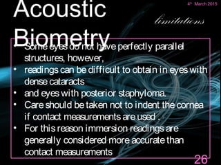 • Someeyesdo not haveperfectly parallel
structures, however,
• readingscan bedifficult to obtain in eyeswith
densecataracts
• and eyeswith posterior staphyloma.
• Careshould betaken not to indent thecornea
if contact measurementsareused .
• For thisreason immersion readingsare
generally considered moreaccuratethan
contact measurements
26
Acoustic
Biometry
limitations
4th
March 2015
 
