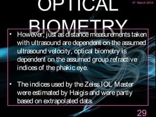 OPTICAL
BIOMETRY
29
• However, just asdistancemeasurementstaken
with ultrasound aredependent on theassumed
ultrasound velocity, optical biometry is
dependent on theassumed group refractive
indicesof thephakic eye.
• Theindicesused by theZeissIOL Master
wereestimated by Haigisand werepartly
based on extrapolated data.
4th
March 2015
 