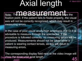 Note : The patient should be asked if he or she sees the
fixation point. If the patient fails to fixate properly, the visual
axis will not be correctly recognized, which may result in
measuring errors.
In the case of poor visual acuity/high ametropia (> 4 D) it is
advisable to measure through the spectacles. If the
procedure is followed correctly, no measuring errors will be
produced. Measurements should not be taken while a
patient is wearing contact lenses, as this will result in
measuring errors.
The corresponding display field next to the video image will
show the measured axial length.
45
Axial length
measurement
4th
March 2015
Department of Ophthalmology,
JNMC
 
