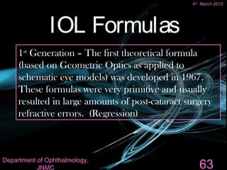 IOL Formulas
1st
Generation – The first theoretical formula
(based on Geometric Optics as applied to
schematic eye models) was developed in 1967.
These formulas were very primitive and usually
resulted in large amounts of post-cataract surgery
refractive errors. (Regression)
63
4th
March 2015
Department of Ophthalmology,
JNMC
 