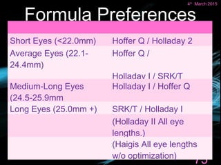 Formula Preferences
75
4th
March 2015
Short Eyes (<22.0mm) Hoffer Q / Holladay 2
Average Eyes (22.1-
24.4mm)
Hoffer Q /
Holladay I / SRK/T
Medium-Long Eyes
(24.5-25.9mm
Holladay I / Hoffer Q
Long Eyes (25.0mm +) SRK/T / Holladay I
(Holladay II All eye
lengths.)
(Haigis All eye lengths
w/o optimization)
 