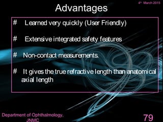 Advantages
#  Learned very quickly (User Friendly)
#  Extensiveintegrated safety features
#  Non-contact measurements.
# It givesthetruerefractivelength than anatomical
axial length
79
4th
March 2015
Department of Ophthalmology,
JNMC
 