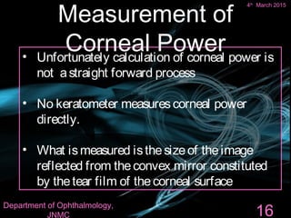 • Unfortunately calculation of corneal power is
not astraight forward process
• No keratometer measurescorneal power
directly.
• What ismeasured isthesizeof theimage
reflected from theconvex mirror constituted
by thetear film of thecorneal surface
16
Measurement of
Corneal Power
4th
March 2015
Department of Ophthalmology,
JNMC
 