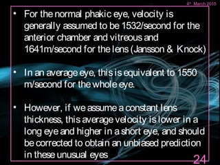 • For thenormal phakic eye, velocity is
generally assumed to be1532/second for the
anterior chamber and vitreousand
1641m/second for thelens(Jansson & Knock)
• In an averageeye, thisisequivalent to 1550
m/second for thewholeeye.
• However, if weassumeaconstant lens
thickness, thisaveragevelocity islower in a
long eyeand higher in ashort eye, and should
becorrected to obtain an unbiased prediction
in theseunusual eyes
24
4th
March 2015
 