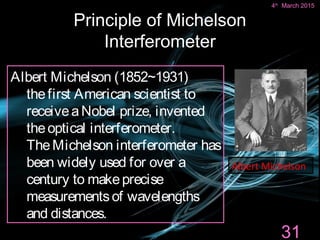 Principle of Michelson
Interferometer
Xiaoyu Ding
Albert Michelson (1852~1931)
thefirst American scientist to
receiveaNobel prize, invented
theoptical interferometer.
TheMichelson interferometer has
been widely used for over a
century to makeprecise
measurementsof wavelengths
and distances.
Albert Michelson
31
4th
March 2015
 