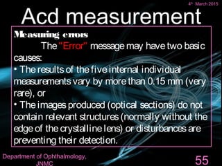 Measuring errors
The"Error" messagemay havetwo basic
causes:
• Theresultsof thefiveinternal individual
measurementsvary by morethan 0.15 mm (very
rare), or
• Theimagesproduced (optical sections) do not
contain relevant structures(normally without the
edgeof thecrystallinelens) or disturbancesare
preventing their detection.
55
Acd measurement
4th
March 2015
Department of Ophthalmology,
JNMC
 