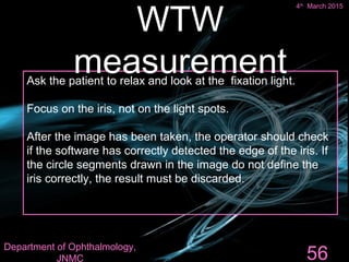 Ask the patient to relax and look at the fixation light.
Focus on the iris, not on the light spots.
After the image has been taken, the operator should check
if the software has correctly detected the edge of the iris. If
the circle segments drawn in the image do not define the
iris correctly, the result must be discarded.
56
WTW
measurement
4th
March 2015
Department of Ophthalmology,
JNMC
 
