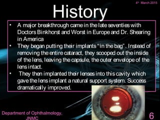 4th March 2015 6
• A major breakthrough camein thelateseventieswith
DoctorsBinkhorst and Worst in Europeand Dr. Shearing
in America
• They began putting their implants“in thebag”. Instead of
removing theentirecataract, they scooped out theinside
of thelens, leaving thecapsule, theouter envelopeof the
lensintact.
• They then implanted their lensesinto thiscavity which
gavethelensimplant anatural support system. Success
dramatically improved.
History
6
4th
March 2015
Department of Ophthalmology,
JNMC
 