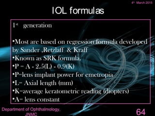 IOL formulas
1st
generation
•Most are based on regression formula developed
by Sander ,Retzlaff & Kraff
•Known as SRK formula.
•P = A - 2.5(L) - 0.9(K)
•P=lens implant power for emetropia
•L= Axial length (mm)
•K=average keratometric reading (diopters)
•A= lens constant
64
4th
March 2015
Department of Ophthalmology,
JNMC
 