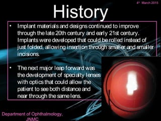 • Implant materialsand designscontinued to improve
through thelate20th century and early 21st century.
Implantsweredeveloped that could berolled instead of
just folded, allowing insertion through smaller and smaller
incisions.
• Thenext major leap forward was
thedevelopment of specialty lenses
with opticsthat could allow the
patient to seeboth distanceand
near through thesamelens.
4th March 2015 8
History
8
4th
March 2015
Department of Ophthalmology,
JNMC
 