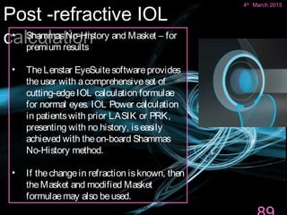 Post -refractive IOL
calculation
4th March 2015 Department of Ophthalmology,
JNMC
89
• ShammasNo-History and Masket – for
premium results
• TheLenstar EyeSuitesoftwareprovides
theuser with acomprehensiveset of
cutting-edgeIOL calculation formulae
for normal eyes. IOL Power calculation
in patientswith prior LASIK or PRK,
presenting with no history, iseasily
achieved with theon-board Shammas
No-History method.
• If thechangein refraction isknown, then
theMasket and modified Masket
formulaemay also beused.
4th
March 2015
 