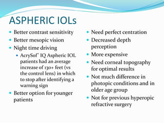 ASPHERIC IOLs
 Need perfect centration
 Decreased depth
perception
 More expensive
 Need corneal topography
for optimal results
 Not much difference in
photopic conditions and in
older age group
 Not for previous hyperopic
refractive surgery
 Better contrast sensitivity
 Better mesopic vision
 Night time driving
 AcrySof® IQ Aspheric IOL
patients had an average
increase of 130+ feet (vs
the control lens) in which
to stop after identifying a
warning sign
 Better option for younger
patients
 