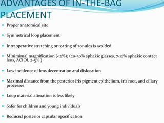 ADVANTAGES OF IN-THE-BAG
PLACEMENT
 Proper anatomical site
 Symmetrical loop placement
 Intraoperative stretching or tearing of zonules is avoided
 Minimimal magnification (<2%); (20-30% aphakic glasses, 7-12% aphakic contact
lens, ACIOL 2-5% )
 Low incidence of lens decentration and dislocation
 Maximal distance from the posterior iris pigment epithelium, iris root, and ciliary
processes
 Loop material alteration is less likely
 Safer for children and young individuals
 Reduced posterior capsular opacification
 