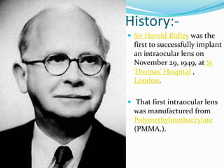 History:-
 Sir Harold Ridley was the
first to successfully implant
an intraocular lens on
November 29, 1949, at St
Thomas' Hospital ,
London.
 That first intraocular lens
was manufactured from
Polymethylmethacrylate
(PMMA.).
 