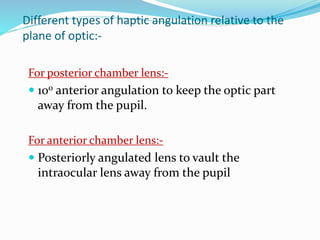 Different types of haptic angulation relative to the
plane of optic:-
For posterior chamber lens:-
 100 anterior angulation to keep the optic part
away from the pupil.
For anterior chamber lens:-
 Posteriorly angulated lens to vault the
intraocular lens away from the pupil
 
