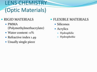 LENS CHEMISTRY
(Optic Materials)
 RIGID MATERIALS
 PMMA
(Polymethylmethacrylate)
 Water content <1%
 Refractive index 1.49
 Usually single piece
 FLEXIBLE MATERIALS
 Silicones
 Acrylics
 Hydrophilic
 Hydrophobic
 