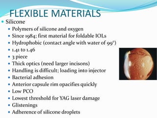 FLEXIBLE MATERIALS
 Silicone
 Polymers of silicone and oxygen
 Since 1984; first material for foldable IOLs
 Hydrophobic (contact angle with water of 99°)
 1.41 to 1.46
 3 piece
 Thick optics (need larger incisons)
 Handling is difficult; loading into injector
 Bacterial adhesion
 Anterior capsule rim opacifies quickly
 Low PCO
 Lowest threshold for YAG laser damage
 Glistenings
 Adherence of silicone droplets
 