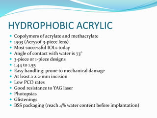 HYDROPHOBIC ACRYLIC
 Copolymers of acrylate and methacrylate
 1993 (Acrysof 3-piece lens)
 Most successful IOLs today
 Angle of contact with water is 73°
 3-piece or 1-piece designs
 1.44 to 1.55
 Easy handling; prone to mechanical damage
 At least a 2.2-mm incision
 Low PCO rates
 Good resistance to YAG laser
 Photopsias
 Glistenings
 BSS packaging (reach 4% water content before implantation)
 