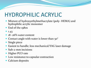 HYDROPHILIC ACRYLIC
 Mixture of hydroxyethylmethacrylate (poly- HEMA) and
hydrophilic acrylic monomer
 End of the 1980s
 1.43
 18 -26% water content
 Contact angle with water is lower than 50°
 Single piece
 Easiest to handle; less mechanical/YAG laser damage
 Sub-2-mm incisions
 Higher PCO rate
 Low resistance to capsular contraction
 Calcium deposits
 