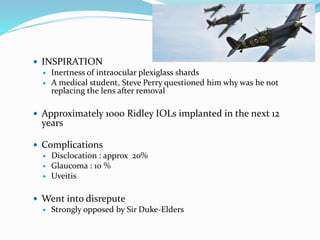  INSPIRATION
 Inertness of intraocular plexiglass shards
 A medical student, Steve Perry questioned him why was he not
replacing the lens after removal
 Approximately 1000 Ridley IOLs implanted in the next 12
years
 Complications
 Disclocation : approx 20%
 Glaucoma : 10 %
 Uveitis
 Went into disrepute
 Strongly opposed by Sir Duke-Elders
 