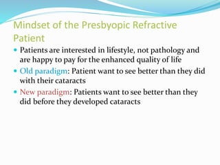 Mindset of the Presbyopic Refractive
Patient
 Patients are interested in lifestyle, not pathology and
are happy to pay for the enhanced quality of life
 Old paradigm: Patient want to see better than they did
with their cataracts
 New paradigm: Patients want to see better than they
did before they developed cataracts
 