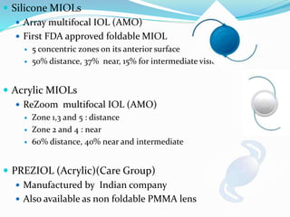 Silicone MIOLs
 Array multifocal IOL (AMO)
 First FDA approved foldable MIOL
 5 concentric zones on its anterior surface
 50% distance, 37% near, 15% for intermediate vision
 Acrylic MIOLs
 ReZoom multifocal IOL (AMO)
 Zone 1,3 and 5 : distance
 Zone 2 and 4 : near
 60% distance, 40% near and intermediate
 PREZIOL (Acrylic)(Care Group)
 Manufactured by Indian company
 Also available as non foldable PMMA lens
 